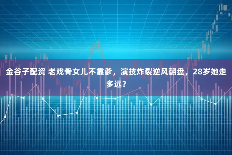 金谷子配资 老戏骨女儿不靠爹，演技炸裂逆风翻盘，28岁她走多远？