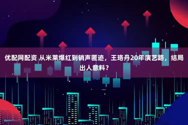 优配网配资 从米莱爆红到销声匿迹，王珞丹20年演艺路，结局出人意料？