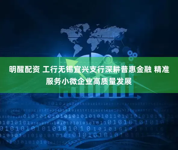 明醒配资 工行无锡宜兴支行深耕普惠金融 精准服务小微企业高质量发展