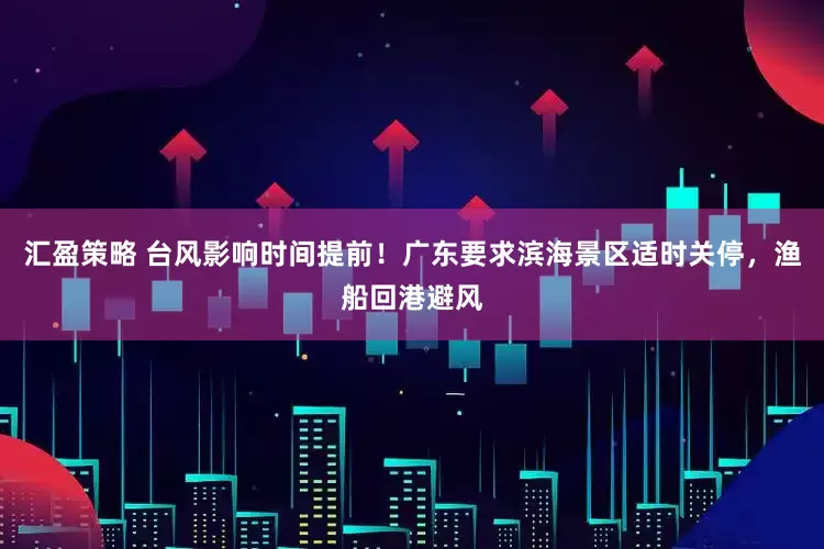 汇盈策略 台风影响时间提前！广东要求滨海景区适时关停，渔船回港避风