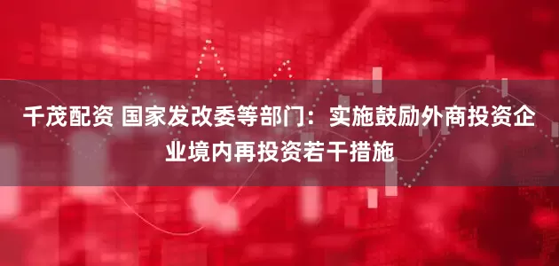 千茂配资 国家发改委等部门：实施鼓励外商投资企业境内再投资若干措施