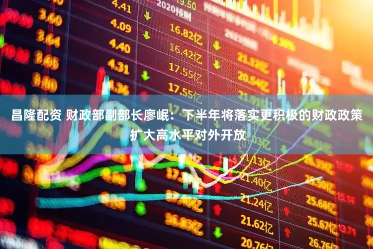 昌隆配资 财政部副部长廖岷：下半年将落实更积极的财政政策 扩大高水平对外开放