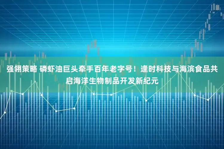强翎策略 磷虾油巨头牵手百年老字号！逢时科技与海滨食品共启海洋生物制品开发新纪元