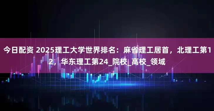 今日配资 2025理工大学世界排名：麻省理工居首，北理工第12，华东理工第24_院校_高校_领域