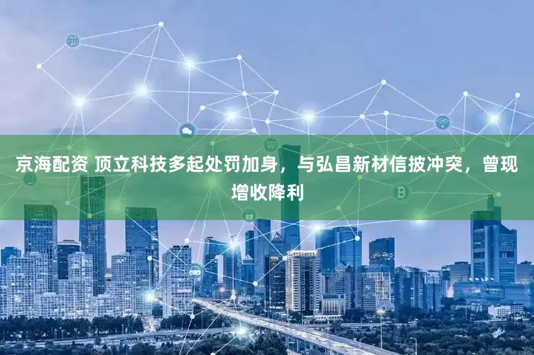 京海配资 顶立科技多起处罚加身，与弘昌新材信披冲突，曾现增收降利