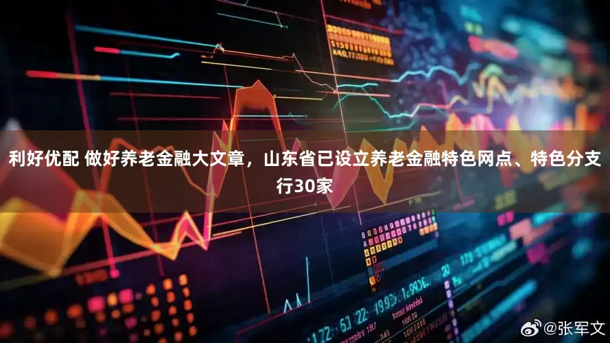 利好优配 做好养老金融大文章，山东省已设立养老金融特色网点、特色分支行30家