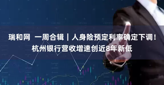 瑞和网  一周合辑｜人身险预定利率确定下调！杭州银行营收增速创近8年新低
