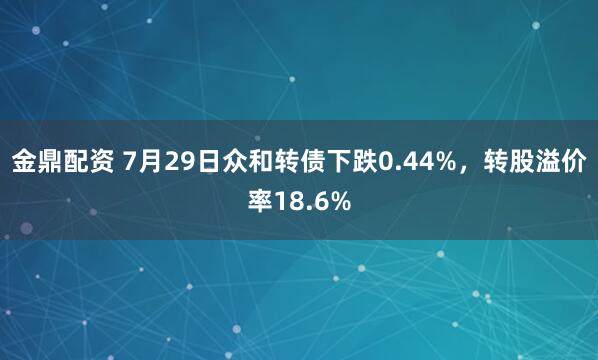 金鼎配资 7月29日众和转债下跌0.44%，转股溢价率18.6%