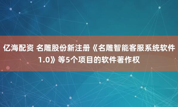 亿海配资 名雕股份新注册《名雕智能客服系统软件1.0》等5个项目的软件著作权