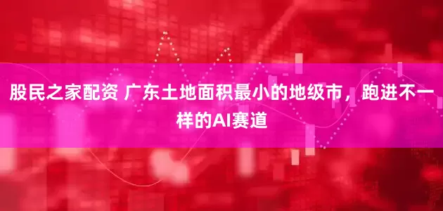 股民之家配资 广东土地面积最小的地级市，跑进不一样的AI赛道