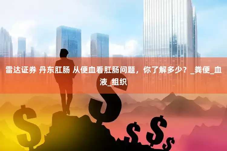 雷达证券 丹东肛肠 从便血看肛肠问题，你了解多少？_粪便_血液_组织