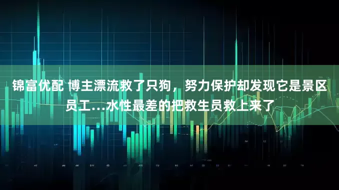 锦富优配 博主漂流救了只狗，努力保护却发现它是景区员工…水性最差的把救生员救上来了