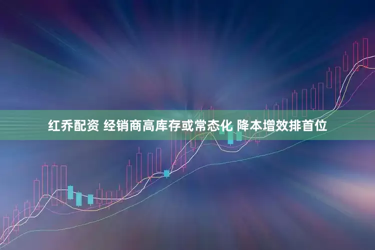 红乔配资 经销商高库存或常态化 降本增效排首位