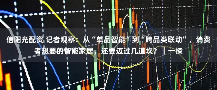 信阳光配资 记者观察：从“单品智能”到“跨品类联动”，消费者想要的智能家居，还要迈过几道坎？｜一探
