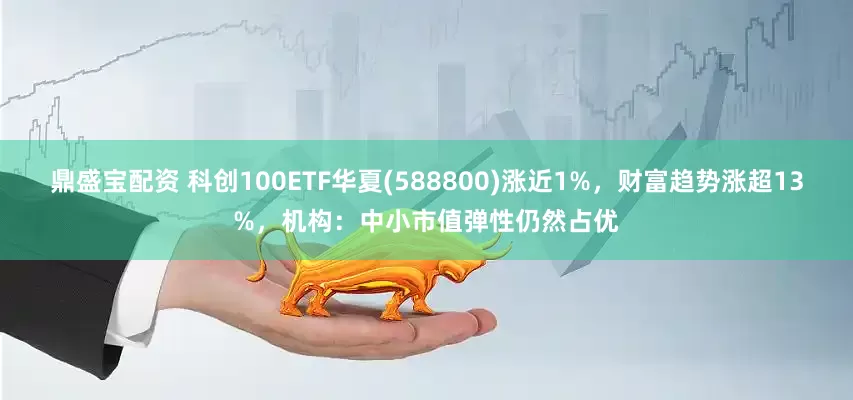 鼎盛宝配资 科创100ETF华夏(588800)涨近1%，财富趋势涨超13%，机构：中小市值弹性仍然占优