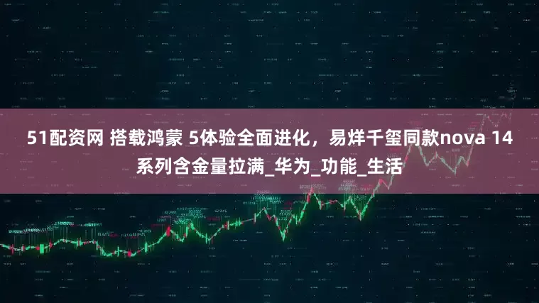 51配资网 搭载鸿蒙 5体验全面进化，易烊千玺同款nova 14系列含金量拉满_华为_功能_生活