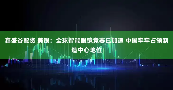 鑫盛谷配资 美银:全球智能眼镜竞赛已加速 中国牢牢占领制造中心地位