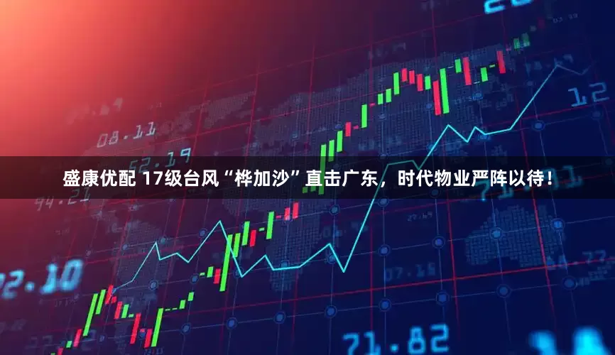 盛康优配 17级台风“桦加沙”直击广东,时代物业严阵以待!