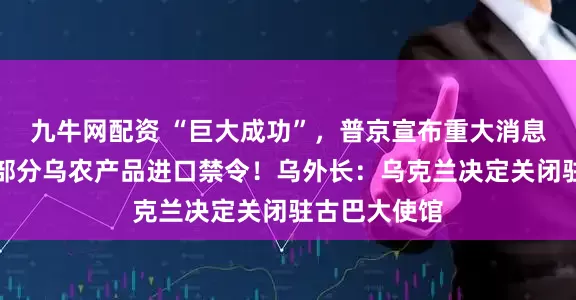 九牛网配资 “巨大成功”，普京宣布重大消息！波兰维持部分乌农产品进口禁令！乌外长：乌克兰决定关闭驻古巴大使馆