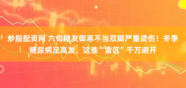 炒股配资网 六旬糖友御寒不当双脚严重烫伤！冬季糖尿病足高发，这些“雷区”千万避开