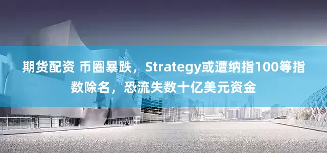 期货配资 币圈暴跌，Strategy或遭纳指100等指数除名，恐流失数十亿美元资金