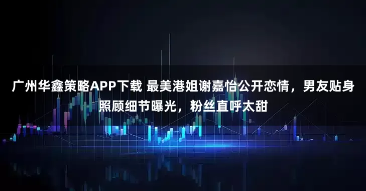 广州华鑫策略APP下载 最美港姐谢嘉怡公开恋情，男友贴身照顾细节曝光，粉丝直呼太甜