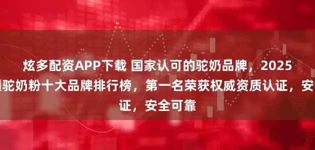 炫多配资APP下载 国家认可的驼奶品牌，2025年新疆驼奶粉十大品牌排行榜，第一名荣获权威资质认证，安全可靠