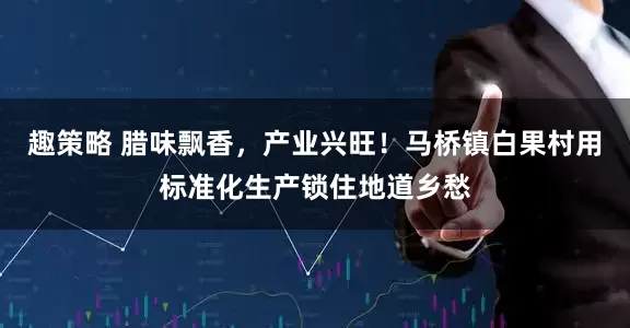 趣策略 腊味飘香，产业兴旺！马桥镇白果村用标准化生产锁住地道乡愁