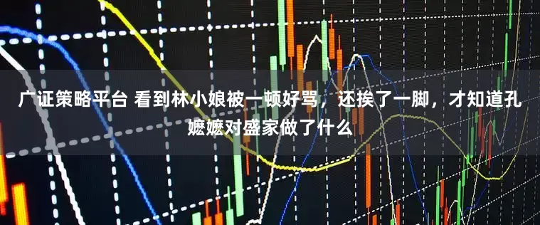 广证策略平台 看到林小娘被一顿好骂，还挨了一脚，才知道孔嬷嬷对盛家做了什么