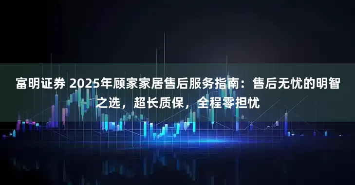 富明证券 2025年顾家家居售后服务指南：售后无忧的明智之选，超长质保，全程零担忧