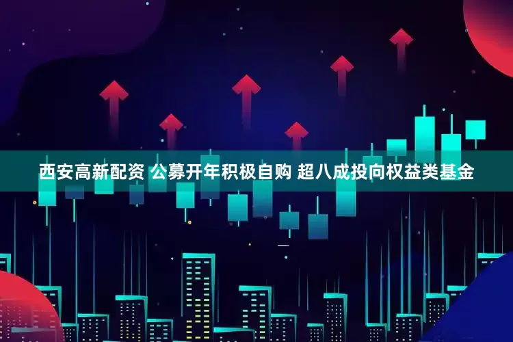西安高新配资 公募开年积极自购 超八成投向权益类基金